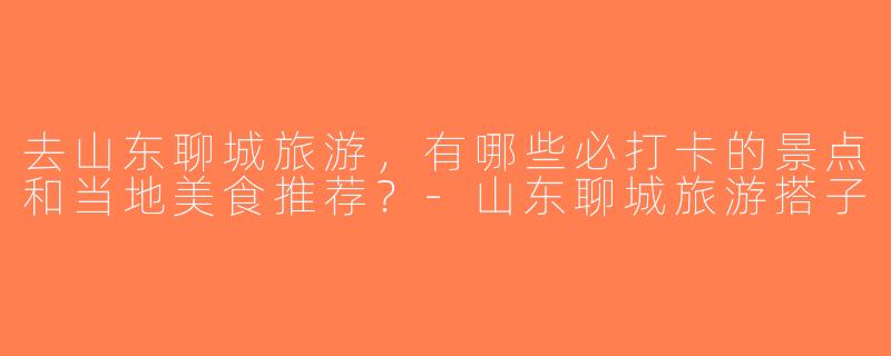 去山东聊城旅游，有哪些必打卡的景点和当地美食推荐？-山东聊城旅游搭子