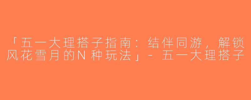 「五一大理搭子指南：结伴同游，解锁风花雪月的N种玩法」-五一大理搭子