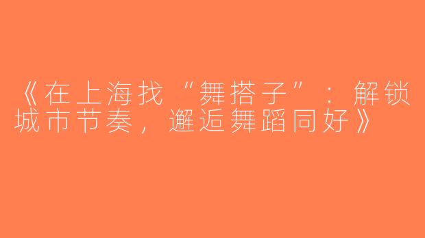 《在上海找“舞搭子”：解锁城市节奏，邂逅舞蹈同好》