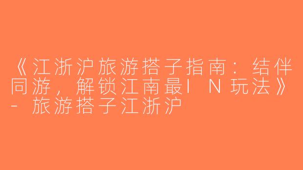 《江浙沪旅游搭子指南：结伴同游，解锁江南最IN玩法》-旅游搭子江浙沪