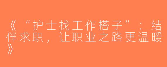 《“护士找工作搭子”：结伴求职，让职业之路更温暖》