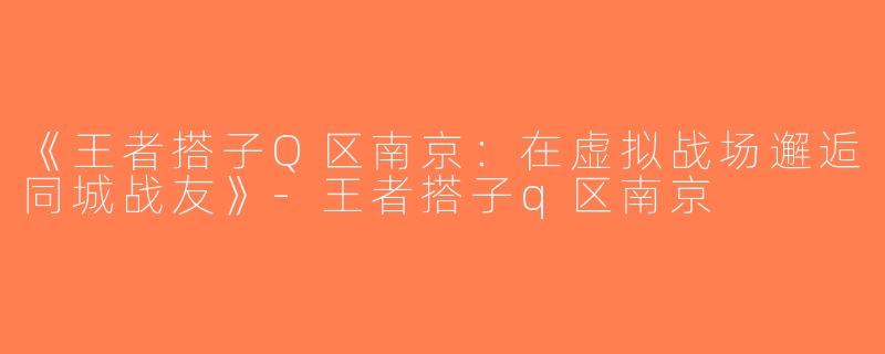 《王者搭子Q区南京：在虚拟战场邂逅同城战友》-王者搭子q区南京