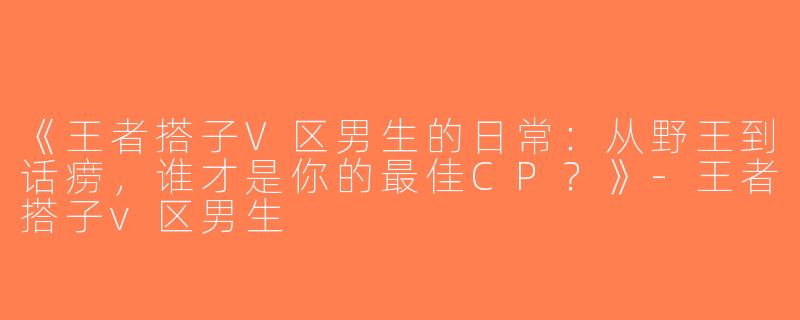 《王者搭子V区男生的日常：从野王到话痨，谁才是你的最佳CP？》-王者搭子v区男生