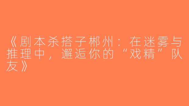 《剧本杀搭子郴州：在迷雾与推理中，邂逅你的“戏精”队友》