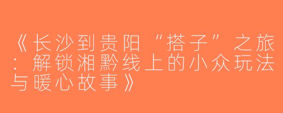 《长沙到贵阳“搭子”之旅：解锁湘黔线上的小众玩法与暖心故事》