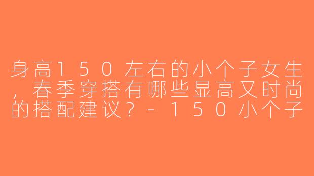 身高150左右的小个子女生，春季穿搭有哪些显高又时尚的搭配建议？-150小个子春穿搭