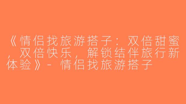 《情侣找旅游搭子：双倍甜蜜，双倍快乐，解锁结伴旅行新体验》-情侣找旅游搭子