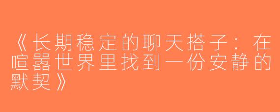 《长期稳定的聊天搭子：在喧嚣世界里找到一份安静的默契》