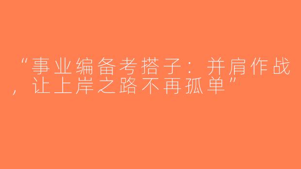 “事业编备考搭子：并肩作战，让上岸之路不再孤单”