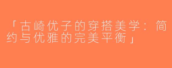 「古崎优子的穿搭美学：简约与优雅的完美平衡」