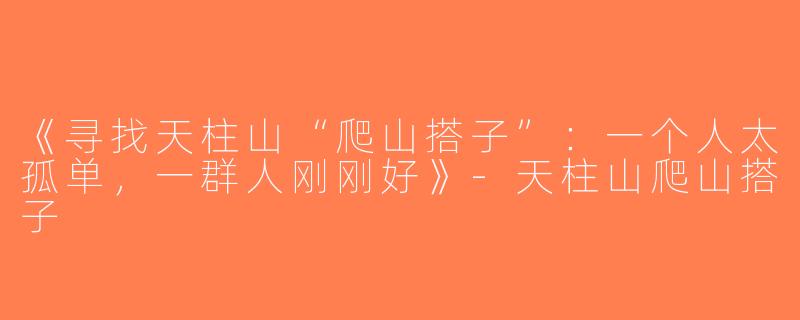 《寻找天柱山“爬山搭子”：一个人太孤单，一群人刚刚好》-天柱山爬山搭子