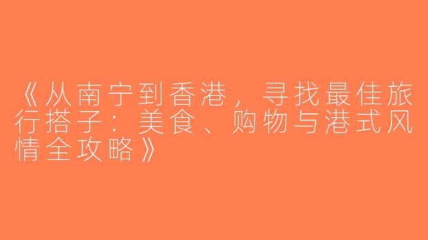 《从南宁到香港，寻找最佳旅行搭子：美食、购物与港式风情全攻略》
