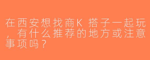 在西安想找商K搭子一起玩，有什么推荐的地方或注意事项吗？