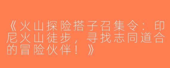 《火山探险搭子召集令：印尼火山徒步，寻找志同道合的冒险伙伴！》
