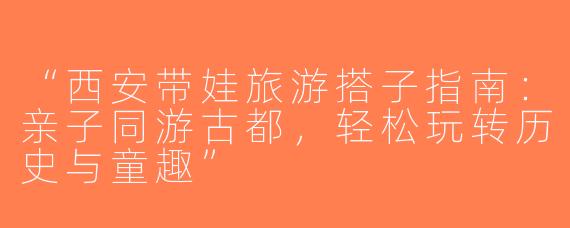 “西安带娃旅游搭子指南：亲子同游古都，轻松玩转历史与童趣”