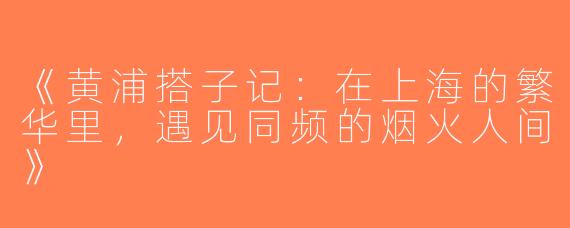 《黄浦搭子记：在上海的繁华里，遇见同频的烟火人间》