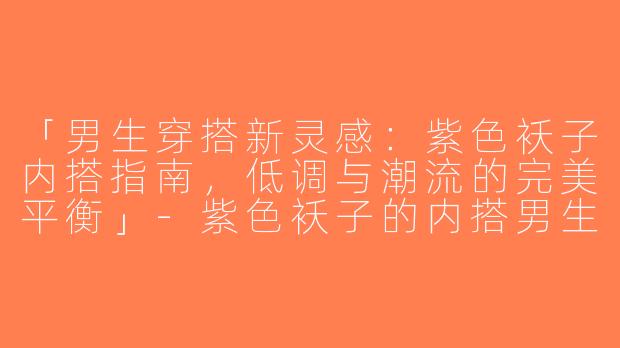 「男生穿搭新灵感：紫色袄子内搭指南，低调与潮流的完美平衡」-紫色袄子的内搭男生穿