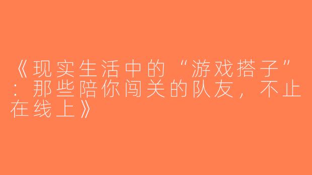 《现实生活中的“游戏搭子”：那些陪你闯关的队友，不止在线上》
