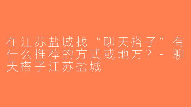 在江苏盐城找“聊天搭子”有什么推荐的方式或地方？-聊天搭子江苏盐城