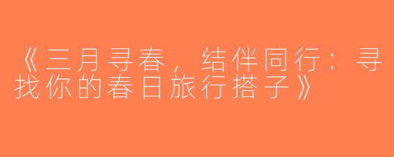 《三月寻春，结伴同行：寻找你的春日旅行搭子》
