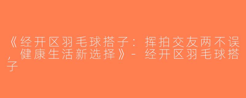 《经开区羽毛球搭子：挥拍交友两不误，健康生活新选择》-经开区羽毛球搭子