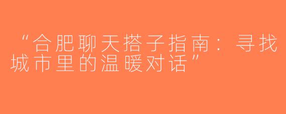 “合肥聊天搭子指南：寻找城市里的温暖对话”