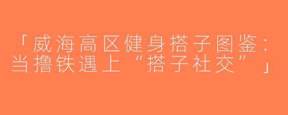「威海高区健身搭子图鉴：当撸铁遇上“搭子社交”」