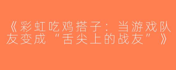 《彩虹吃鸡搭子：当游戏队友变成“舌尖上的战友”》