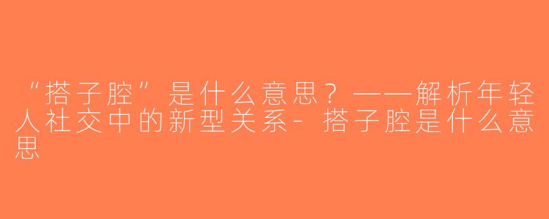 “搭子腔”是什么意思？——解析年轻人社交中的新型关系-搭子腔是什么意思