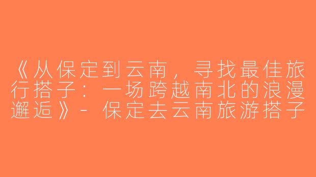 《从保定到云南，寻找最佳旅行搭子：一场跨越南北的浪漫邂逅》-保定去云南旅游搭子