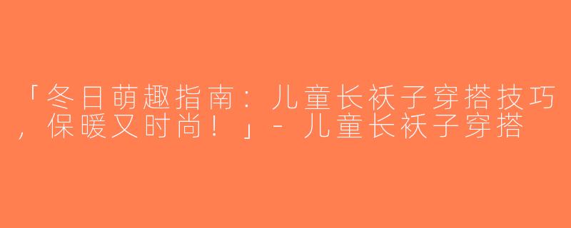 「冬日萌趣指南：儿童长袄子穿搭技巧，保暖又时尚！」-儿童长袄子穿搭