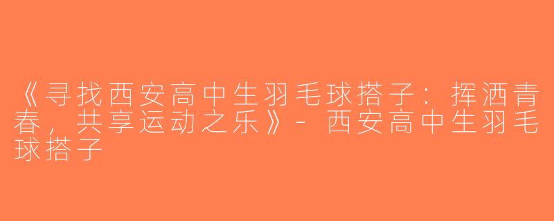 《寻找西安高中生羽毛球搭子：挥洒青春，共享运动之乐》-西安高中生羽毛球搭子