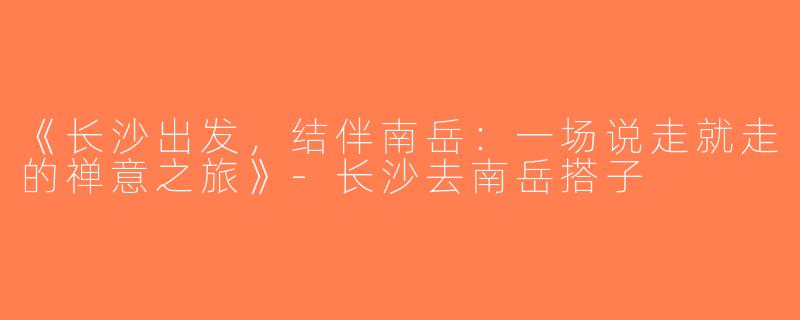 《长沙出发，结伴南岳：一场说走就走的禅意之旅》-长沙去南岳搭子