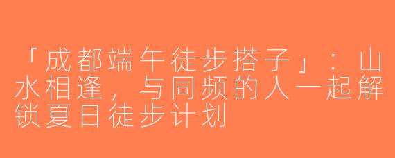「成都端午徒步搭子」：山水相逢，与同频的人一起解锁夏日徒步计划