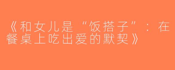 《和女儿是“饭搭子”：在餐桌上吃出爱的默契》