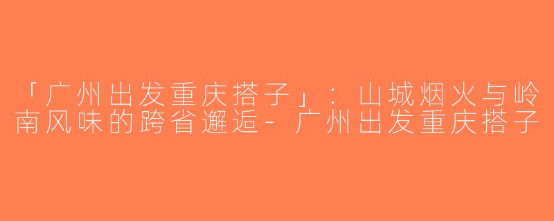 「广州出发重庆搭子」：山城烟火与岭南风味的跨省邂逅-广州出发重庆搭子