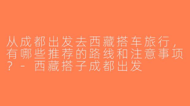 从成都出发去西藏搭车旅行，有哪些推荐的路线和注意事项？-西藏搭子成都出发