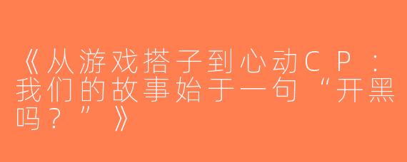 《从游戏搭子到心动CP：我们的故事始于一句“开黑吗？”》