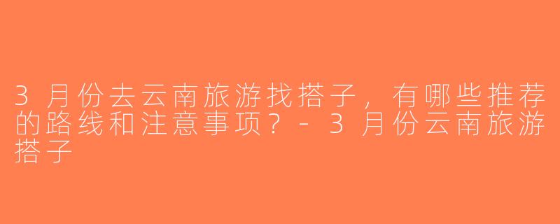 3月份去云南旅游找搭子，有哪些推荐的路线和注意事项？-3月份云南旅游搭子