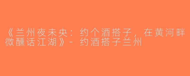 《兰州夜未央：约个酒搭子，在黄河畔微醺话江湖》-约酒搭子兰州
