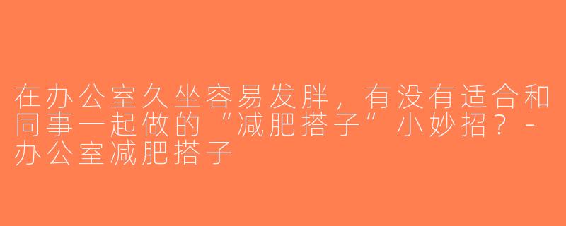 在办公室久坐容易发胖，有没有适合和同事一起做的“减肥搭子”小妙招？-办公室减肥搭子