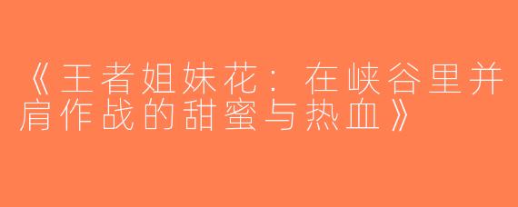 《王者姐妹花：在峡谷里并肩作战的甜蜜与热血》