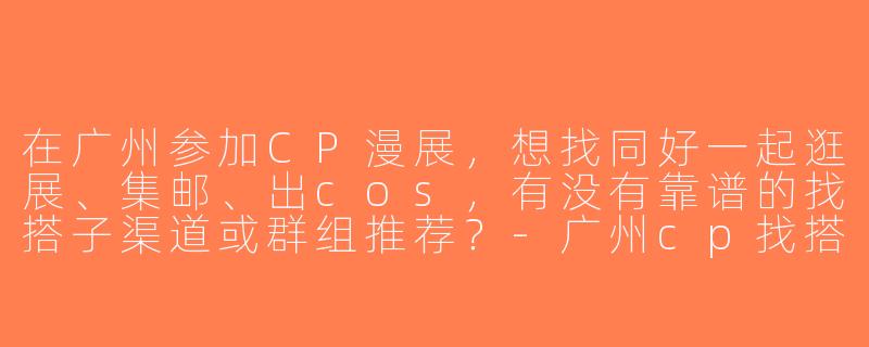 在广州参加CP漫展，想找同好一起逛展、集邮、出cos，有没有靠谱的找搭子渠道或群组推荐？-广州cp找搭子
