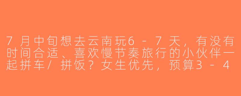 7月中旬想去云南玩6-7天，有没有时间合适、喜欢慢节奏旅行的小伙伴一起拼车/拼饭？女生优先，预算3-4k，攻略可一起商量～-7月找旅游搭子