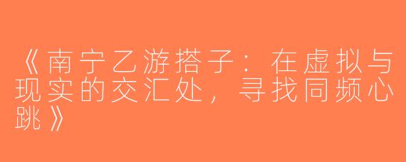 《南宁乙游搭子：在虚拟与现实的交汇处，寻找同频心跳》