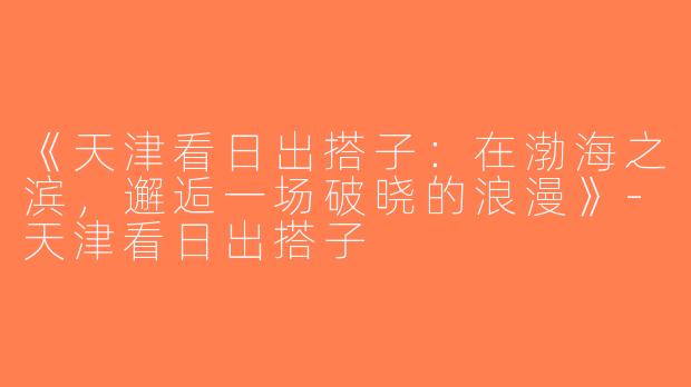 《天津看日出搭子：在渤海之滨，邂逅一场破晓的浪漫》-天津看日出搭子
