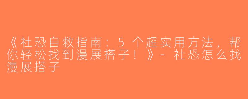 《社恐自救指南：5个超实用方法，帮你轻松找到漫展搭子！》-社恐怎么找漫展搭子