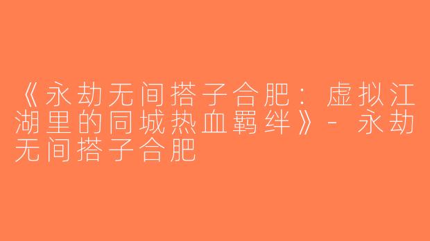 《永劫无间搭子合肥：虚拟江湖里的同城热血羁绊》-永劫无间搭子合肥
