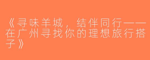 《寻味羊城，结伴同行——在广州寻找你的理想旅行搭子》