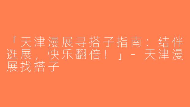 「天津漫展寻搭子指南：结伴逛展，快乐翻倍！」-天津漫展找搭子
